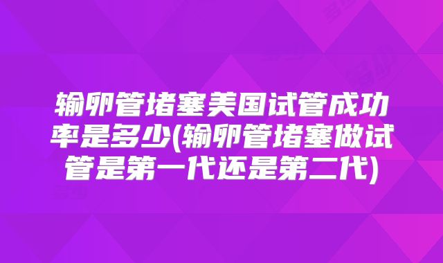 输卵管堵塞美国试管成功率是多少(输卵管堵塞做试管是第一代还是第二代)
