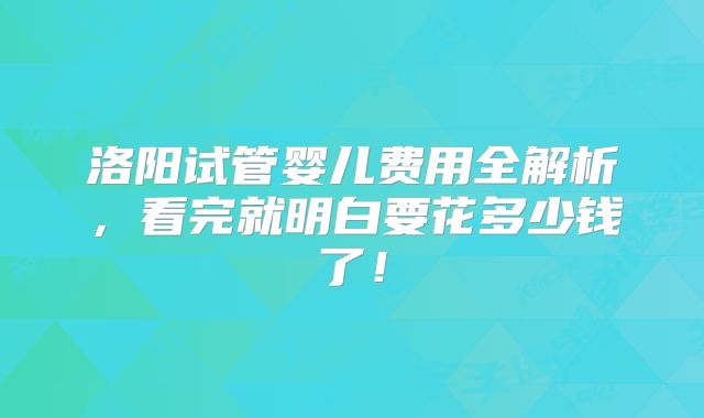 洛阳试管婴儿费用全解析，看完就明白要花多少钱了！