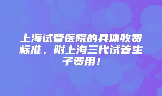 上海试管医院的具体收费标准，附上海三代试管生子费用！