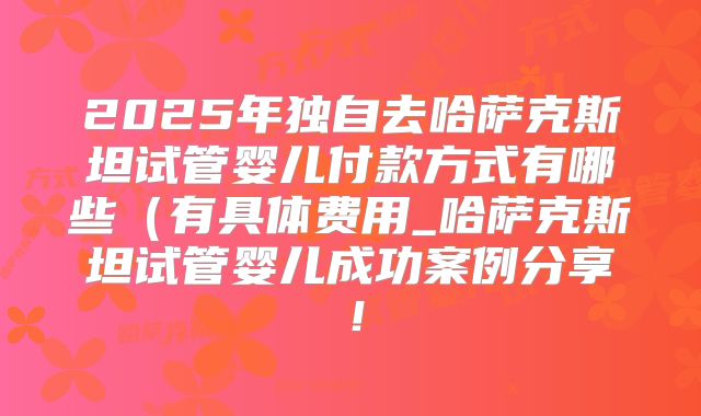 2025年独自去哈萨克斯坦试管婴儿付款方式有哪些（有具体费用_哈萨克斯坦试管婴儿成功案例分享！