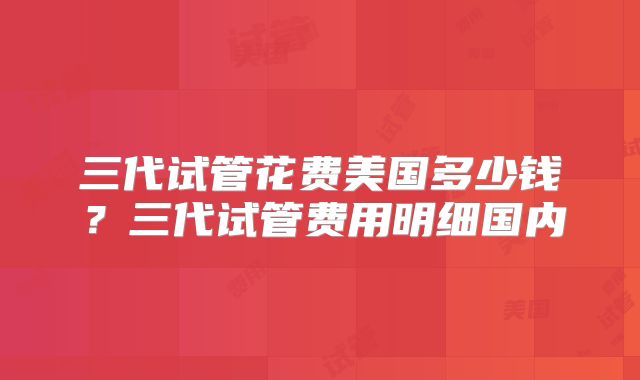 三代试管花费美国多少钱？三代试管费用明细国内