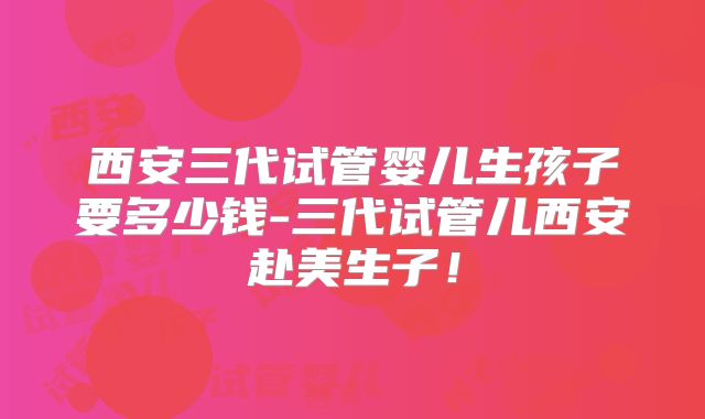 西安三代试管婴儿生孩子要多少钱-三代试管儿西安赴美生子！