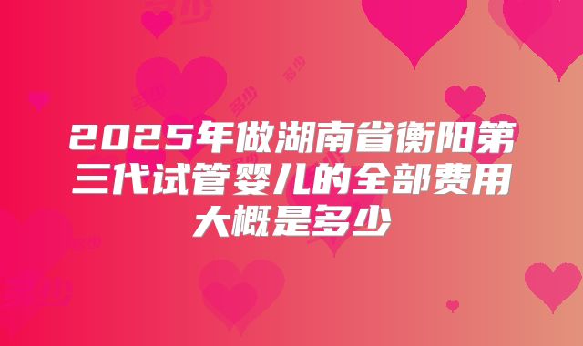 2025年做湖南省衡阳第三代试管婴儿的全部费用大概是多少