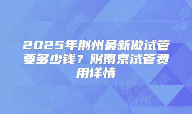 2025年荆州最新做试管要多少钱?附南京试管费用详情