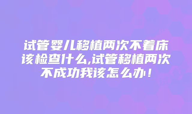 试管婴儿移植两次不着床该检查什么,试管移植两次不成功我该怎么办！