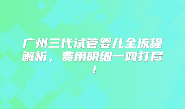 广州三代试管婴儿全流程解析,费用明细一网打尽!