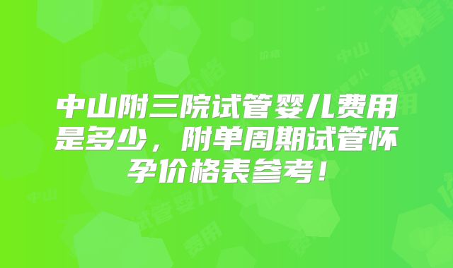 中山附三院试管婴儿费用是多少，附单周期试管怀孕价格表参考！