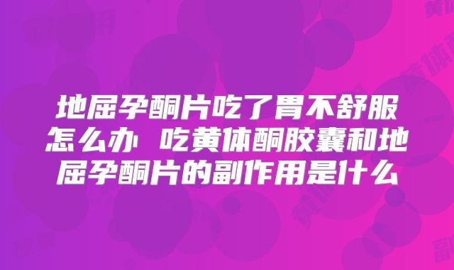 地屈孕酮片吃了胃不舒服怎么办 吃黄体酮胶囊和地屈孕酮片的副作用是什么
