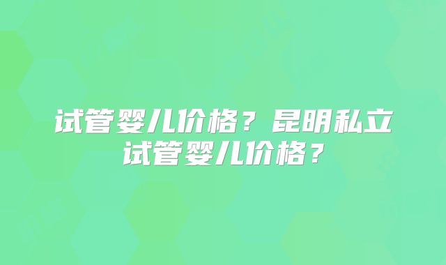 试管婴儿价格？昆明私立试管婴儿价格？