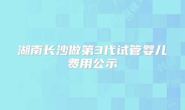 湖南长沙做第3代试管婴儿费用公示