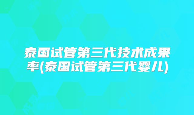 泰国试管第三代技术成果率(泰国试管第三代婴儿)