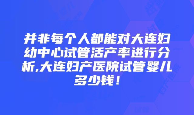 并非每个人都能对大连妇幼中心试管活产率进行分析,大连妇产医院试管婴儿多少钱！