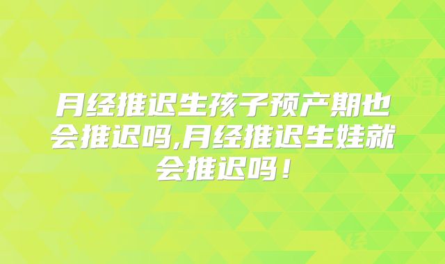 月经推迟生孩子预产期也会推迟吗,月经推迟生娃就会推迟吗!