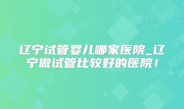 辽宁试管婴儿哪家医院_辽宁做试管比较好的医院！