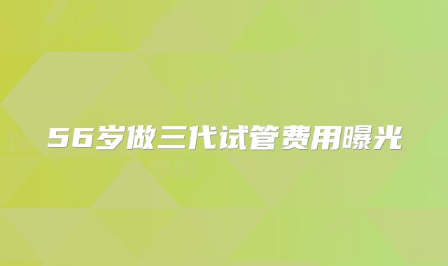 56岁做三代试管费用曝光