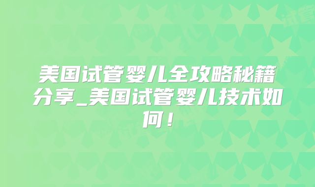 美国试管婴儿全攻略秘籍分享_美国试管婴儿技术如何！