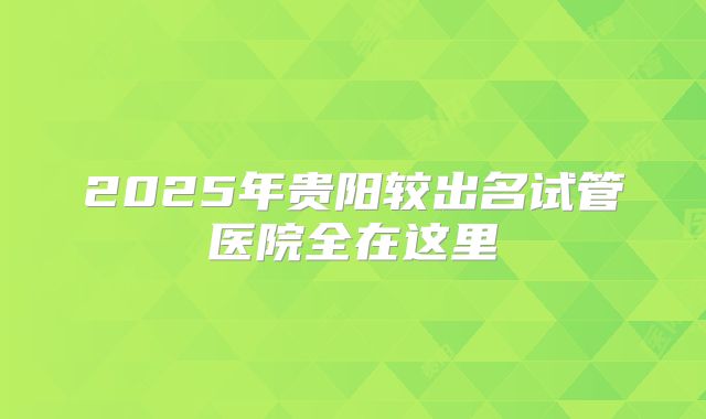 2025年贵阳较出名试管医院全在这里