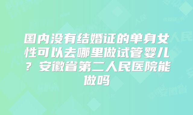 国内没有结婚证的单身女性可以去哪里做试管婴儿？安徽省第二人民医院能做吗