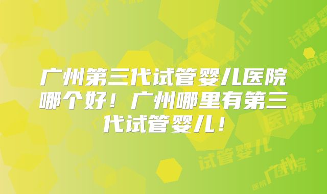 广州第三代试管婴儿医院哪个好!广州哪里有第三代试管婴儿!