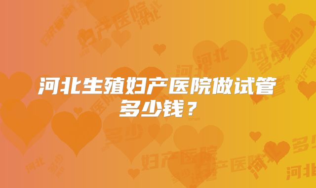 河北生殖妇产医院做试管多少钱？