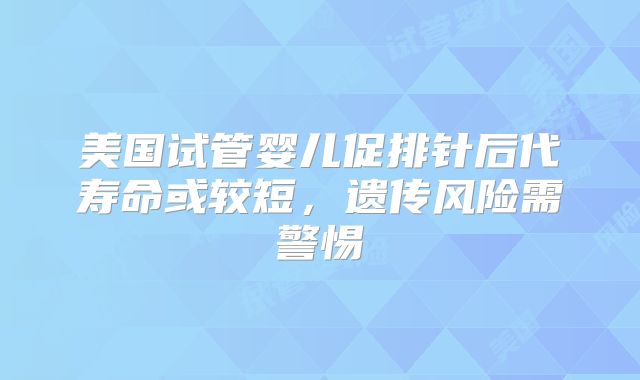 美国试管婴儿促排针后代寿命或较短，遗传风险需警惕