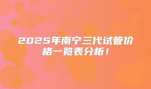 2025年南宁三代试管价格一览表分析！