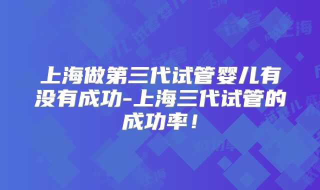上海做第三代试管婴儿有没有成功-上海三代试管的成功率！