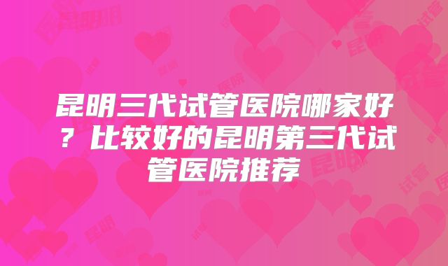 昆明三代试管医院哪家好？比较好的昆明第三代试管医院推荐