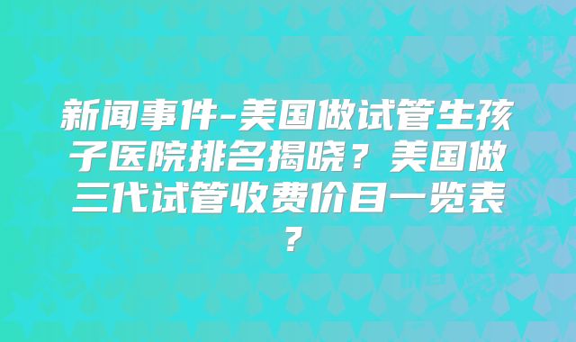新闻事件-美国做试管生孩子医院排名揭晓?美国做三代试管收费价目一览表?
