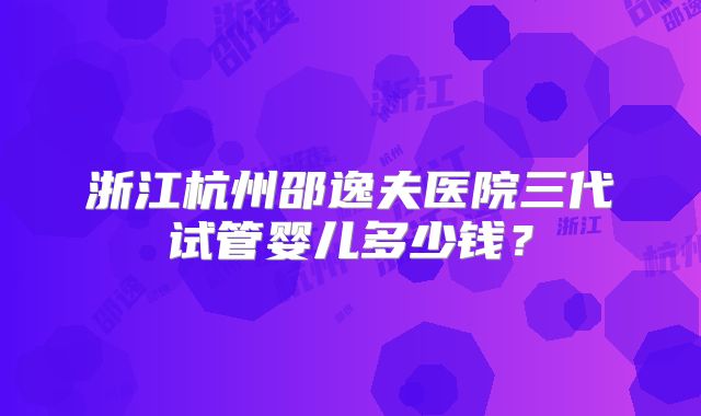 浙江杭州邵逸夫医院三代试管婴儿多少钱？