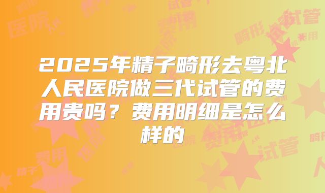 2025年精子畸形去粤北人民医院做三代试管的费用贵吗？费用明细是怎么样的