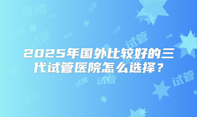 2025年国外比较好的三代试管医院怎么选择？