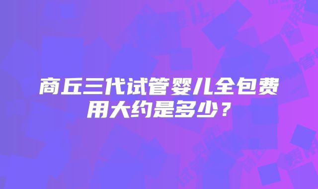 商丘三代试管婴儿全包费用大约是多少？