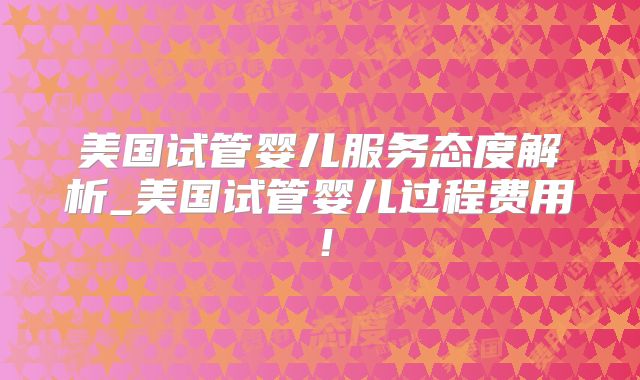 美国试管婴儿服务态度解析_美国试管婴儿过程费用！