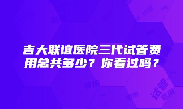 吉大联谊医院三代试管费用总共多少？你看过吗？