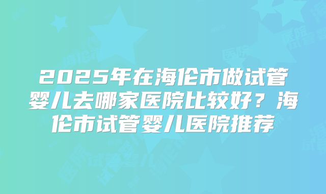 2025年在海伦市做试管婴儿去哪家医院比较好？海伦市试管婴儿医院推荐