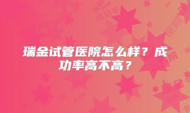 瑞金试管医院怎么样？成功率高不高？