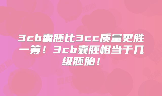 3cb囊胚比3cc质量更胜一筹！3cb囊胚相当于几级胚胎！