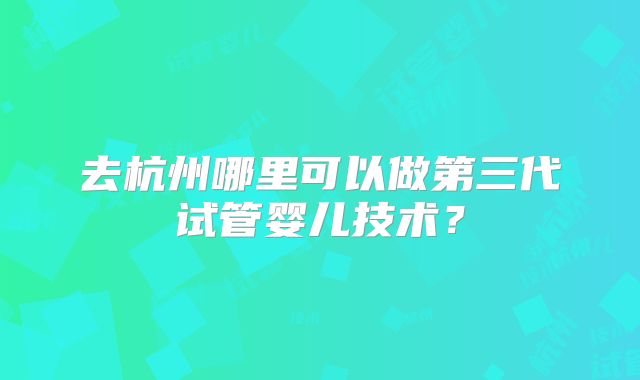 去杭州哪里可以做第三代试管婴儿技术？