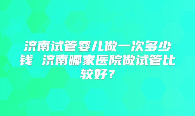 济南试管婴儿做一次多少钱 济南哪家医院做试管比较好？