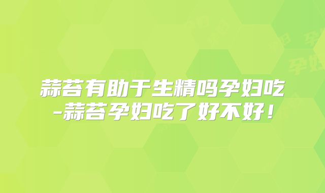 蒜苔有助于生精吗孕妇吃-蒜苔孕妇吃了好不好！