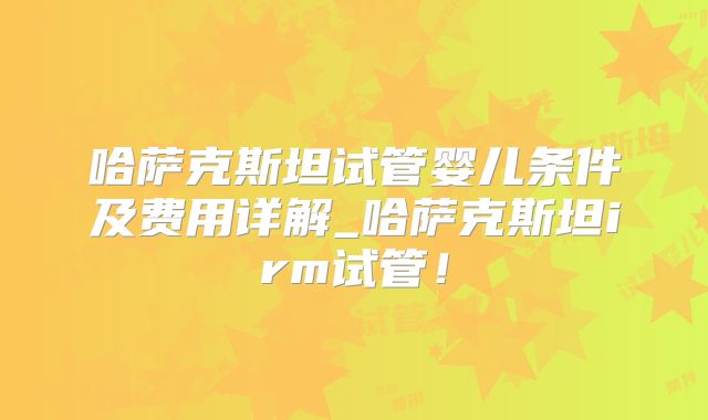 哈萨克斯坦试管婴儿条件及费用详解_哈萨克斯坦irm试管！