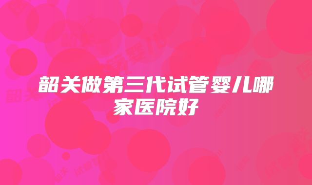韶关做第三代试管婴儿哪家医院好