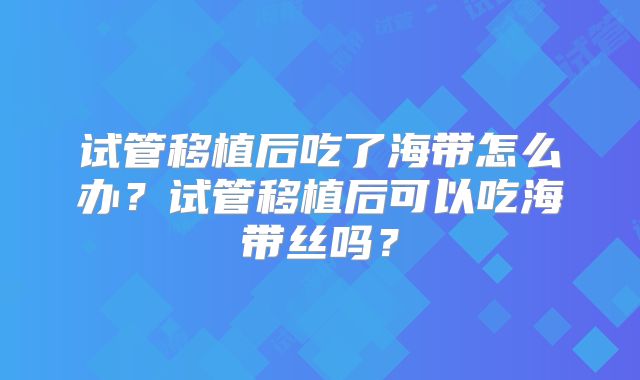 试管移植后吃了海带怎么办？试管移植后可以吃海带丝吗？