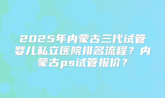 2025年内蒙古三代试管婴儿私立医院排名流程？内蒙古ps试管报价？