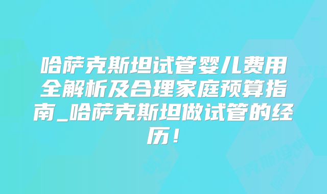 哈萨克斯坦试管婴儿费用全解析及合理家庭预算指南_哈萨克斯坦做试管的经历!