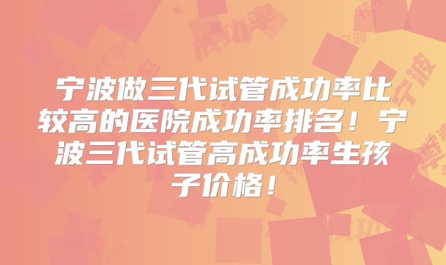 宁波做三代试管成功率比较高的医院成功率排名！宁波三代试管高成功率生孩子价格！