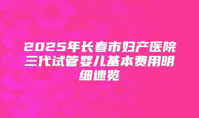 2025年长春市妇产医院三代试管婴儿基本费用明细速览