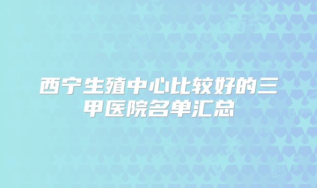 西宁生殖中心比较好的三甲医院名单汇总