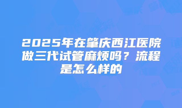 2025年在肇庆西江医院做三代试管麻烦吗？流程是怎么样的